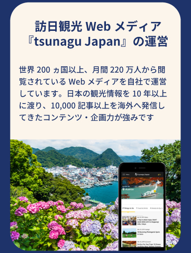 訪日観光Webメディア『tsunagu Japan』の運営　世界200ヵ国以上、月間220万人から閲覧されているWebメディアを自社で運営しています。日本の観光情報を10年以上に渡り、10,000記事以上を海外へ発信してきたコンテンツ・企画力が強みです。